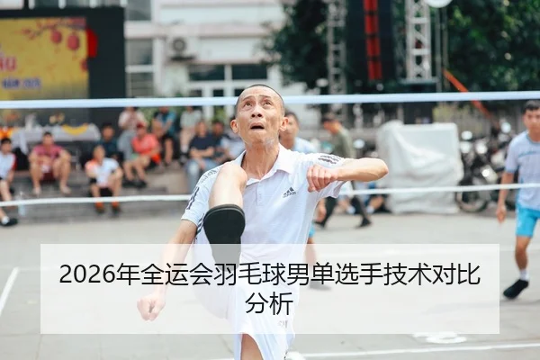 2026年全运会羽毛球男单选手技术对比分析