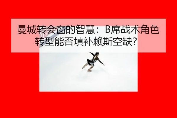 曼城转会窗的智慧：B席战术角色转型能否填补赖斯空缺？