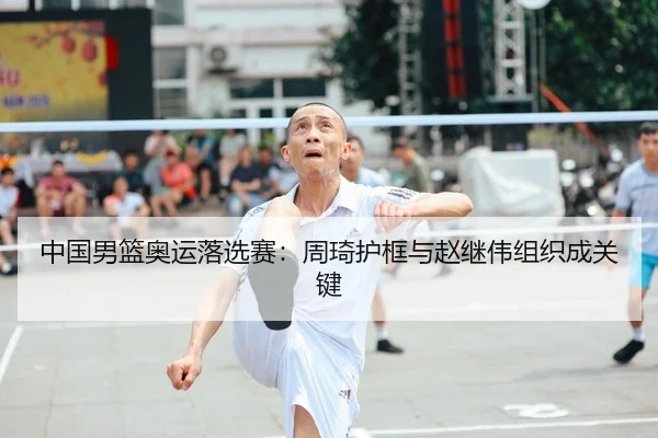 中国男篮奥运落选赛：周琦护框与赵继伟组织成关键