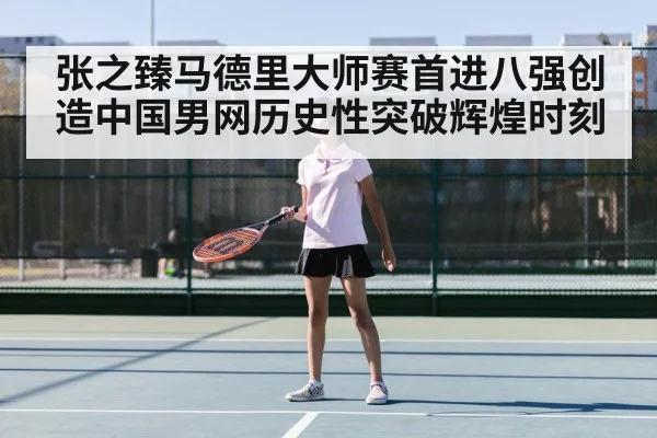 张之臻马德里大师赛首进八强创造中国男网历史性突破辉煌时刻
