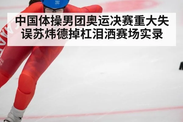 中国体操男团奥运决赛重大失误苏炜德掉杠泪洒赛场实录