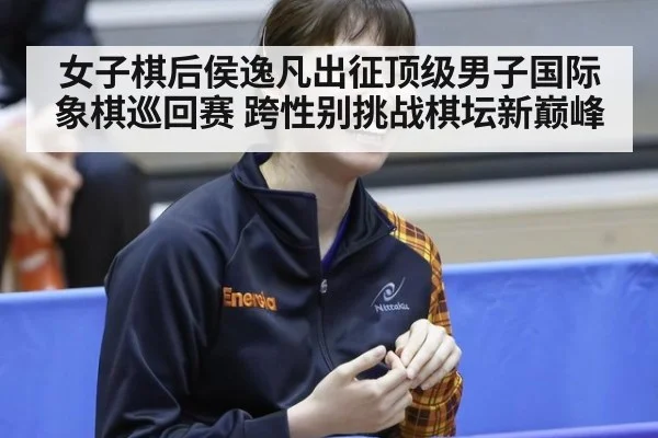 女子棋后侯逸凡出征顶级男子国际象棋巡回赛 跨性别挑战棋坛新巅峰